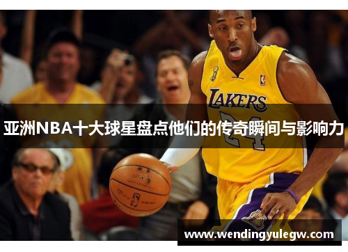 亚洲NBA十大球星盘点他们的传奇瞬间与影响力