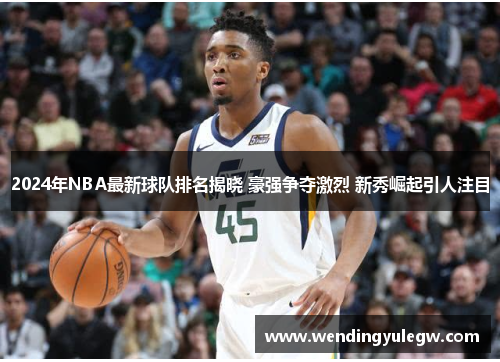 2024年NBA最新球队排名揭晓 豪强争夺激烈 新秀崛起引人注目