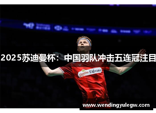 2025苏迪曼杯：中国羽队冲击五连冠注目